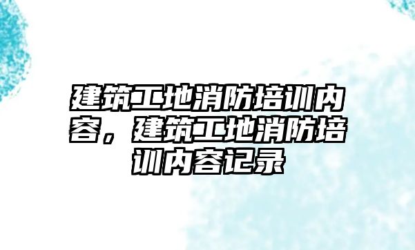 建筑工地消防培訓內容，建筑工地消防培訓內容記錄