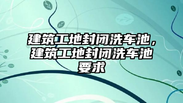 建筑工地封閉洗車池，建筑工地封閉洗車池要求