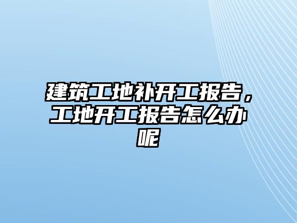 建筑工地補(bǔ)開工報告，工地開工報告怎么辦呢