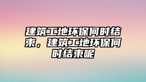 建筑工地環(huán)保何時結(jié)束，建筑工地環(huán)保何時結(jié)束呢