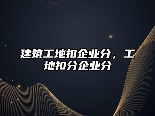 建筑工地扣企業(yè)分，工地扣分企業(yè)分