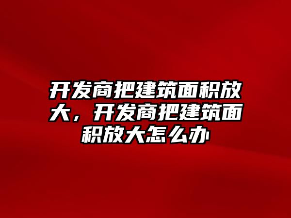 開發(fā)商把建筑面積放大，開發(fā)商把建筑面積放大怎么辦