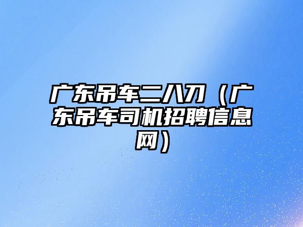 廣東吊車二八刀（廣東吊車司機(jī)招聘信息網(wǎng)）