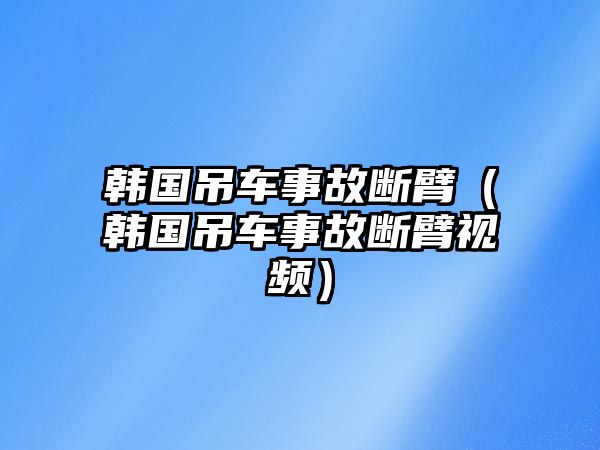 韓國(guó)吊車事故斷臂（韓國(guó)吊車事故斷臂視頻）