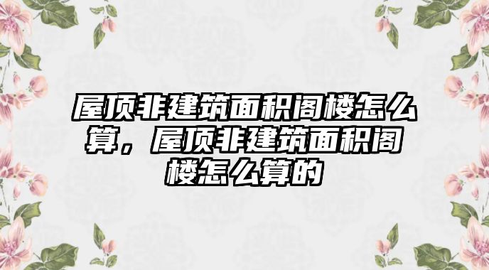 屋頂非建筑面積閣樓怎么算，屋頂非建筑面積閣樓怎么算的