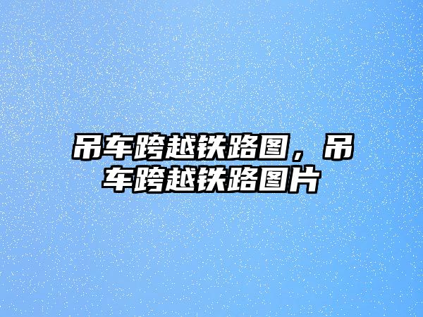 吊車跨越鐵路圖，吊車跨越鐵路圖片