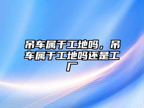 吊車屬于工地嗎，吊車屬于工地嗎還是工廠