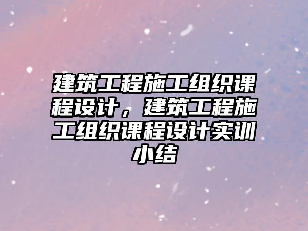 建筑工程施工組織課程設(shè)計(jì)，建筑工程施工組織課程設(shè)計(jì)實(shí)訓(xùn)小結(jié)