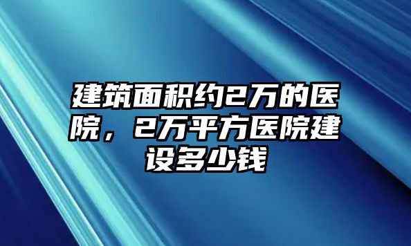 建筑面積約2萬的醫(yī)院，2萬平方醫(yī)院建設(shè)多少錢