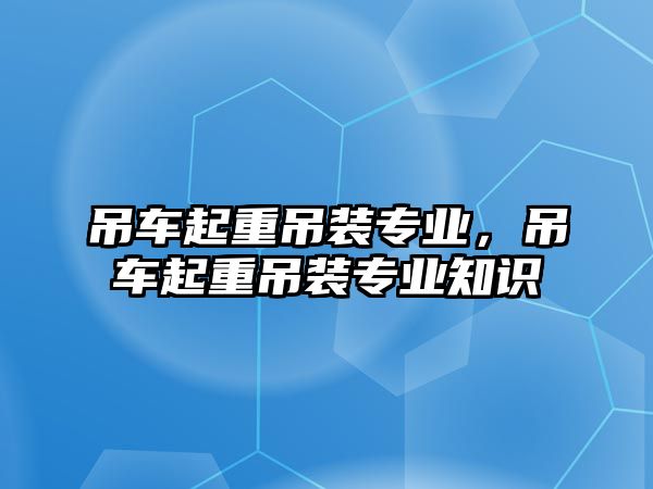 吊車起重吊裝專業(yè)，吊車起重吊裝專業(yè)知識