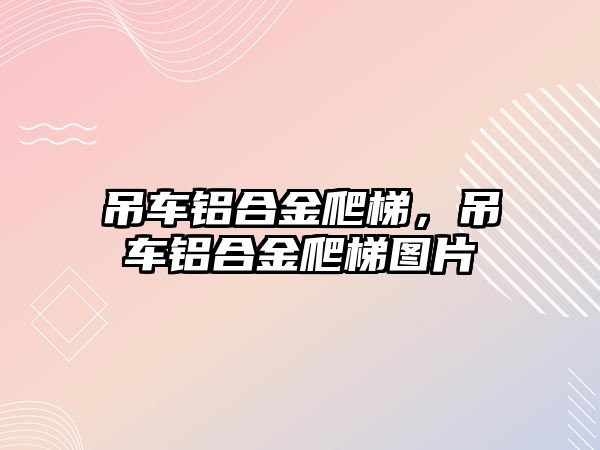 吊車鋁合金爬梯，吊車鋁合金爬梯圖片