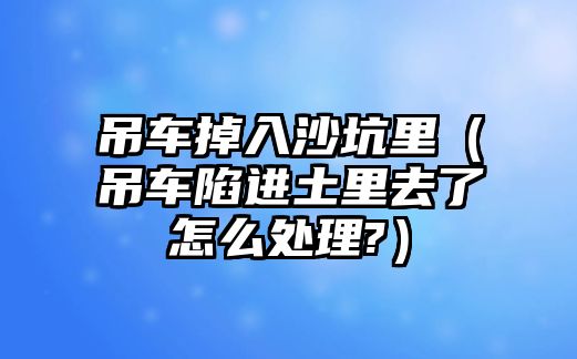 吊車掉入沙坑里（吊車陷進(jìn)土里去了怎么處理?）