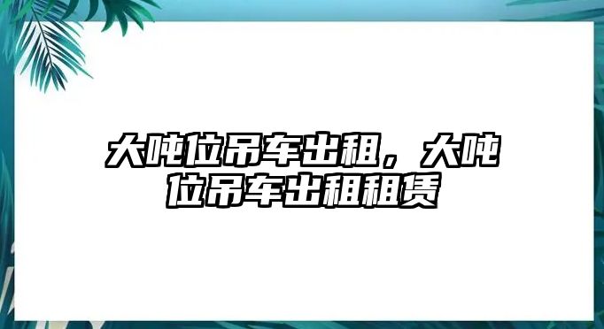 大噸位吊車出租，大噸位吊車出租租賃