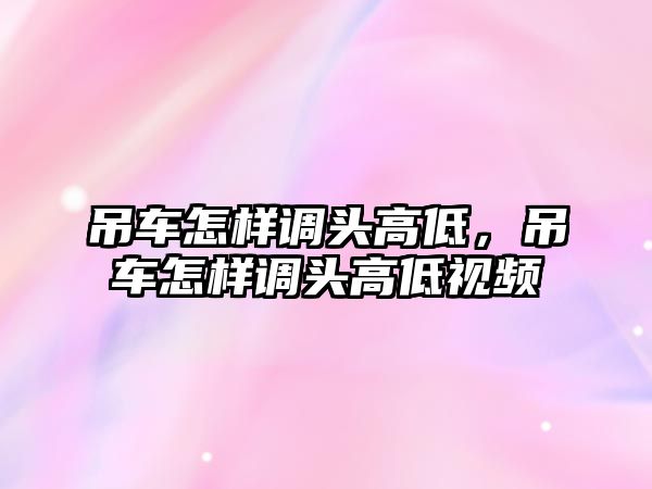 吊車怎樣調(diào)頭高低，吊車怎樣調(diào)頭高低視頻