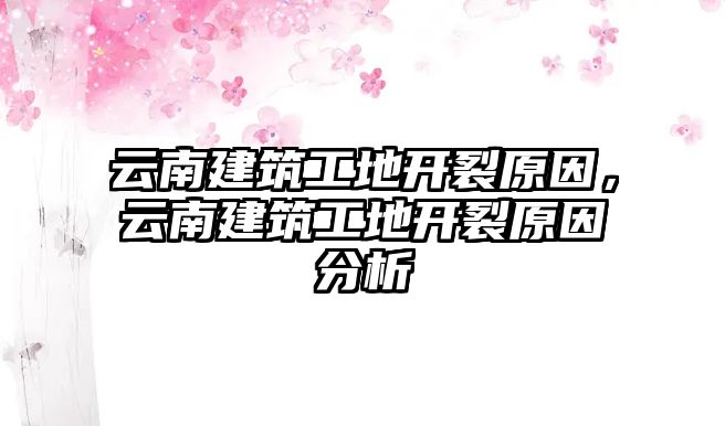 云南建筑工地開裂原因，云南建筑工地開裂原因分析