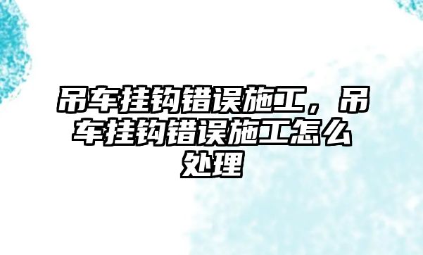 吊車掛鉤錯(cuò)誤施工，吊車掛鉤錯(cuò)誤施工怎么處理