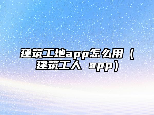 建筑工地app怎么用（建筑工人 app）