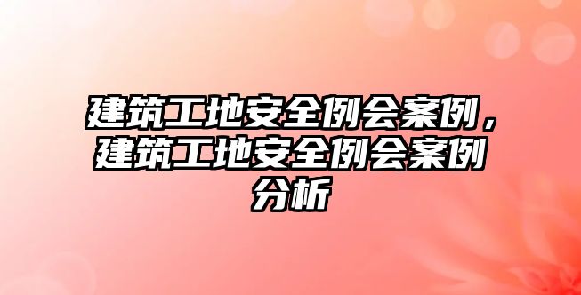 建筑工地安全例會(huì)案例，建筑工地安全例會(huì)案例分析