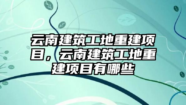 云南建筑工地重建項(xiàng)目，云南建筑工地重建項(xiàng)目有哪些