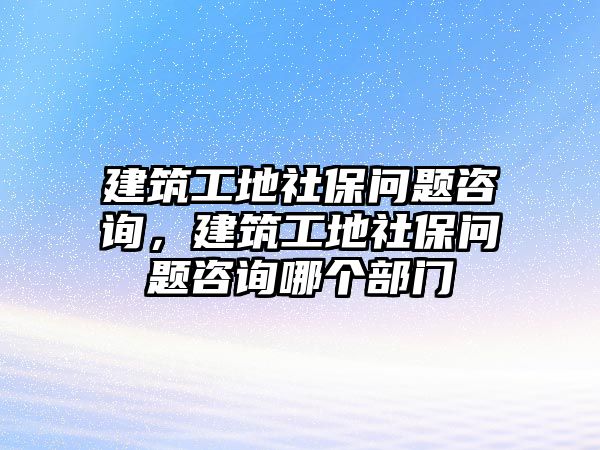 建筑工地社保問(wèn)題咨詢，建筑工地社保問(wèn)題咨詢哪個(gè)部門(mén)