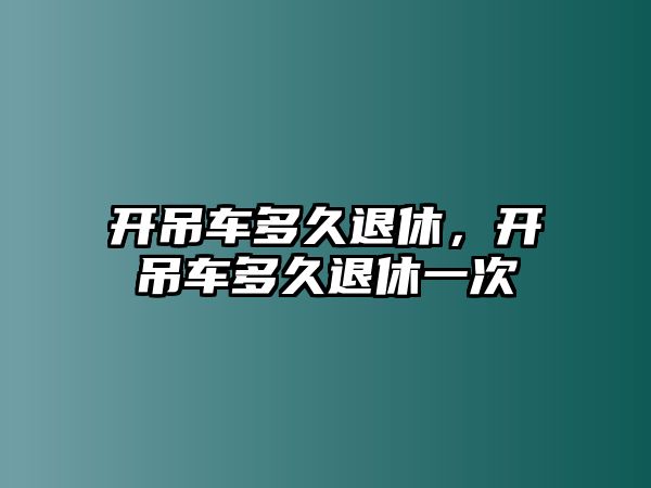 開吊車多久退休，開吊車多久退休一次