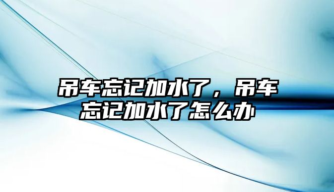 吊車忘記加水了，吊車忘記加水了怎么辦