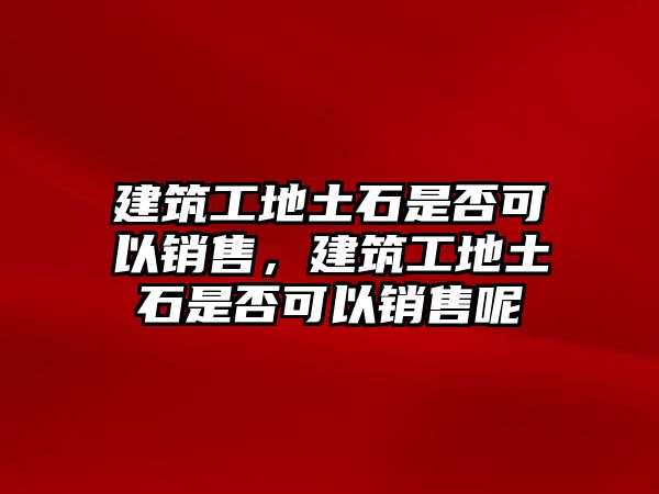 建筑工地土石是否可以銷售，建筑工地土石是否可以銷售呢