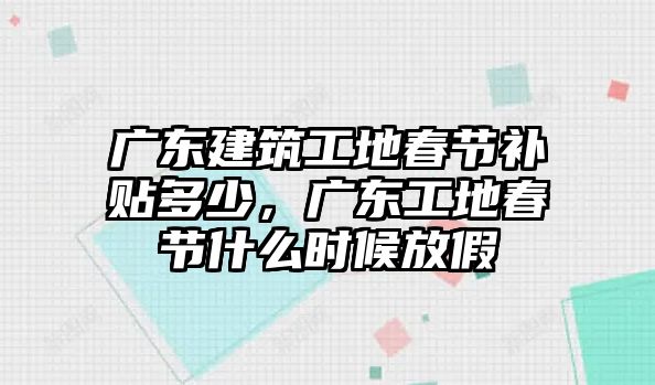 廣東建筑工地春節(jié)補貼多少，廣東工地春節(jié)什么時候放假