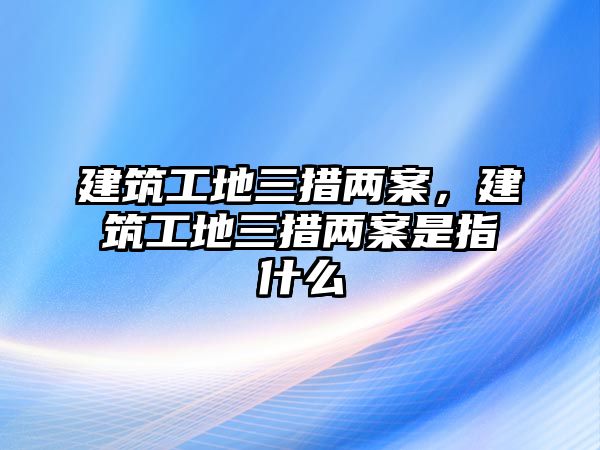 建筑工地三措兩案，建筑工地三措兩案是指什么