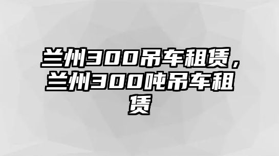 蘭州300吊車租賃，蘭州300噸吊車租賃