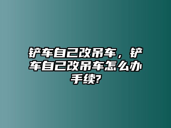 鏟車自己改吊車，鏟車自己改吊車怎么辦手續(xù)?