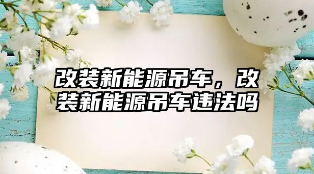 改裝新能源吊車，改裝新能源吊車違法嗎