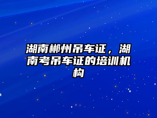 湖南郴州吊車證，湖南考吊車證的培訓(xùn)機構(gòu)