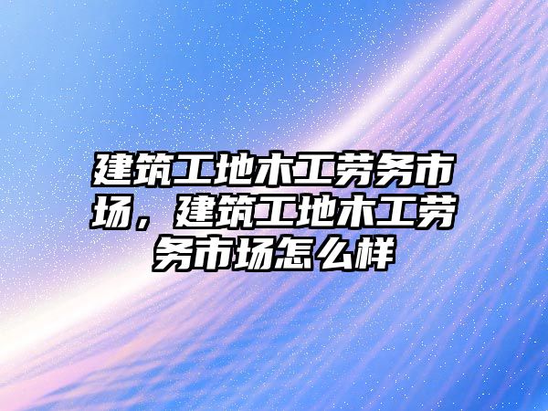 建筑工地木工勞務市場，建筑工地木工勞務市場怎么樣