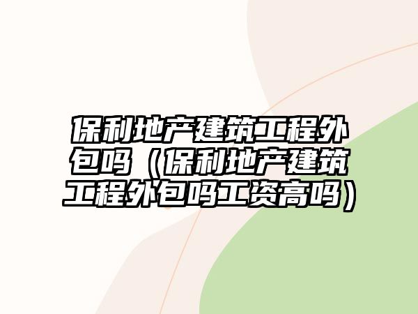 保利地產(chǎn)建筑工程外包嗎（保利地產(chǎn)建筑工程外包嗎工資高嗎）