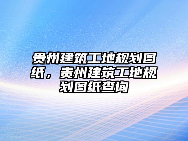 貴州建筑工地規(guī)劃圖紙，貴州建筑工地規(guī)劃圖紙查詢