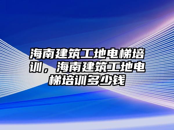 海南建筑工地電梯培訓(xùn)，海南建筑工地電梯培訓(xùn)多少錢