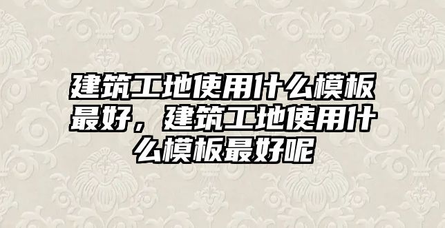 建筑工地使用什么模板最好，建筑工地使用什么模板最好呢