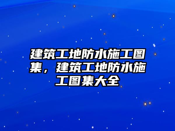 建筑工地防水施工圖集，建筑工地防水施工圖集大全