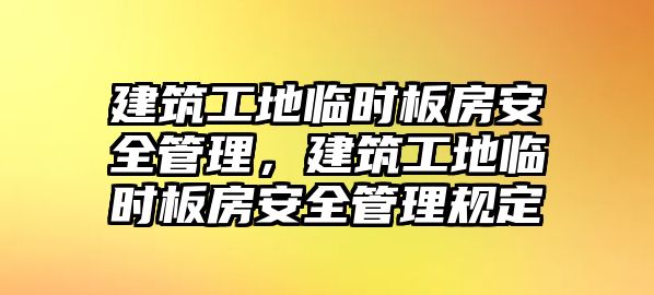 建筑工地臨時板房安全管理，建筑工地臨時板房安全管理規(guī)定