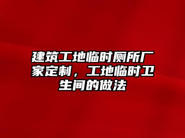 建筑工地臨時(shí)廁所廠家定制，工地臨時(shí)衛(wèi)生間的做法