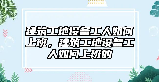 建筑工地設(shè)備工人如何上班，建筑工地設(shè)備工人如何上班的