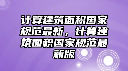 計算建筑面積國家規(guī)范最新，計算建筑面積國家規(guī)范最新版