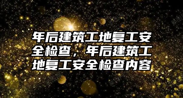 年后建筑工地復工安全檢查，年后建筑工地復工安全檢查內(nèi)容