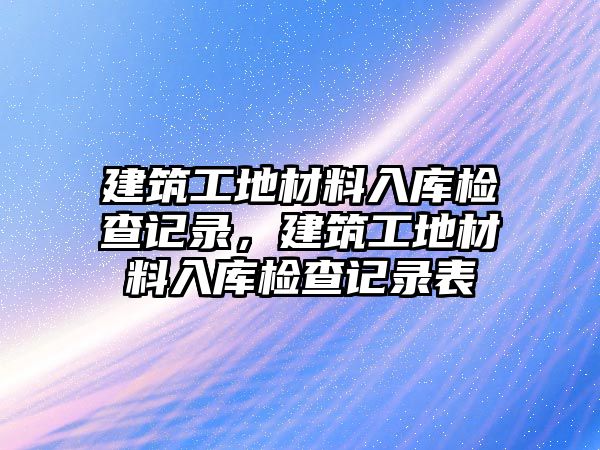 建筑工地材料入庫檢查記錄，建筑工地材料入庫檢查記錄表