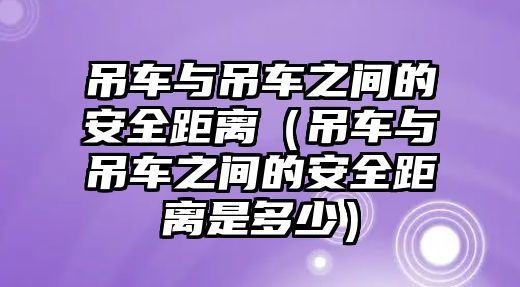 吊車與吊車之間的安全距離（吊車與吊車之間的安全距離是多少）