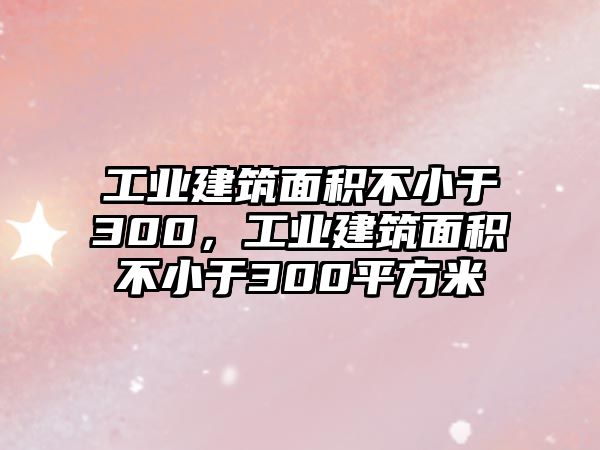 工業(yè)建筑面積不小于300，工業(yè)建筑面積不小于300平方米