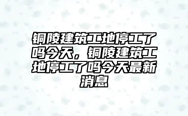 銅陵建筑工地停工了嗎今天，銅陵建筑工地停工了嗎今天最新消息