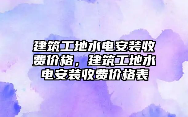 建筑工地水電安裝收費價格，建筑工地水電安裝收費價格表