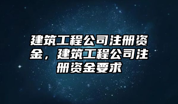 建筑工程公司注冊資金，建筑工程公司注冊資金要求